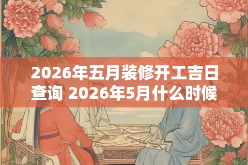 2026年五月装修开工吉日查询 2026年5月什么时候是装修开工吉日