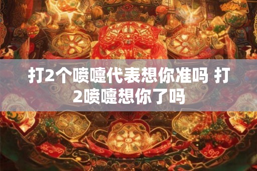 打2个喷嚏代表想你准吗 打2喷嚏想你了吗
