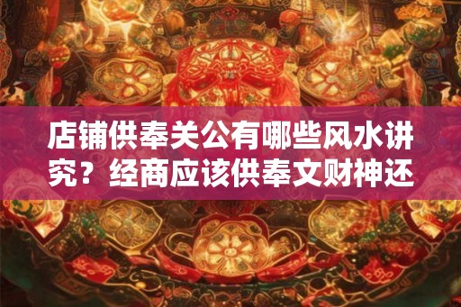店铺供奉关公有哪些风水讲究？经商应该供奉文财神还是武财神？
