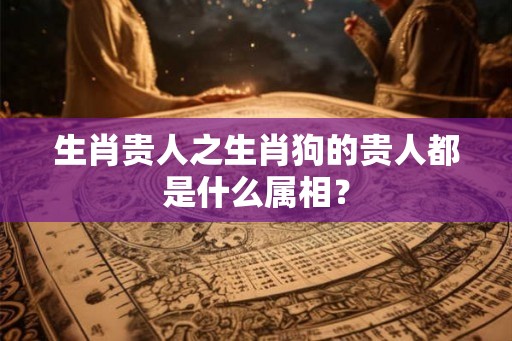 生肖贵人之生肖狗的贵人都是什么属相? 生肖贵人之生肖狗的贵人都是什么属相?