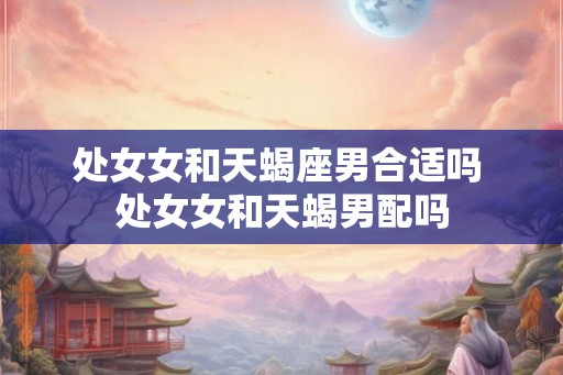 处女女和天蝎座男合适吗 处女女和天蝎男配吗