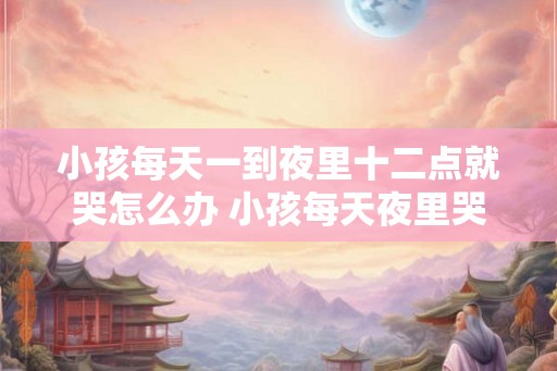 小孩每天一到夜里十二点就哭怎么办 小孩每天夜里哭怎么办 小孩每天一到夜里十二点就哭怎么办 小孩每天夜里哭怎么办
