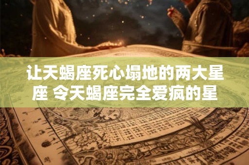 让天蝎座死心塌地的两大星座 令天蝎座完全爱疯的星座是哪两个