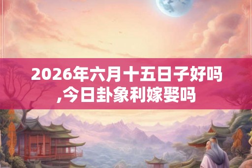 2026年六月十五日子好吗,今日卦象利嫁娶吗 2026年六月十五日子好吗,今日卦象利嫁娶吗