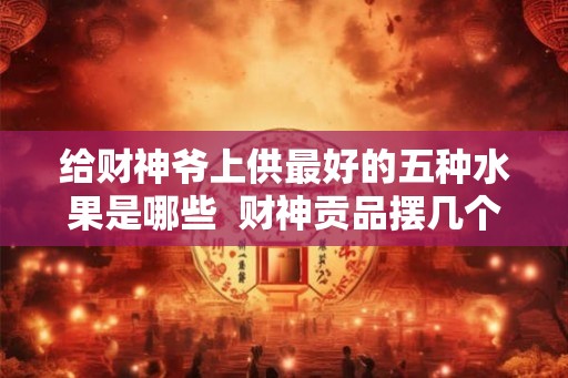 给财神爷上供最好的五种水果是哪些  财神贡品摆几个水果
