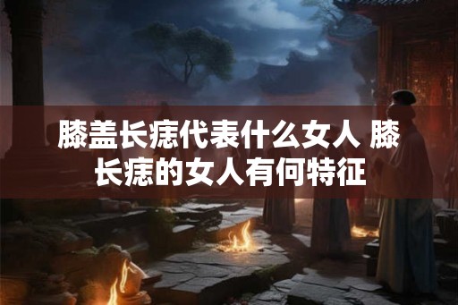 膝盖长痣代表什么女人 膝长痣的女人有何特征