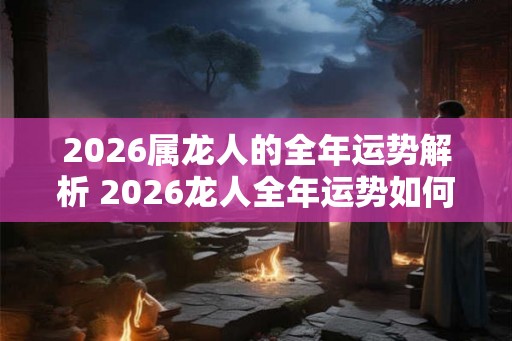 2026属龙人的全年运势解析 2026龙人全年运势如何 2026属龙人的全年运势解析 2026龙人全年运势如何