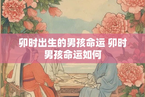卯时出生的男孩命运 卯时男孩命运如何