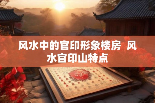 风水中的官印形象楼房  风水官印山特点