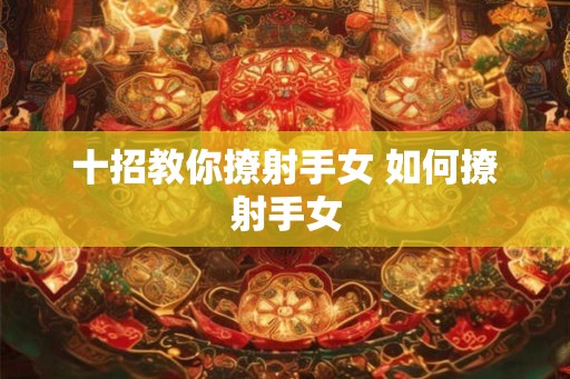 十招教你撩射手女 如何撩射手女