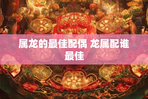 属龙的最佳配偶 龙属配谁最佳