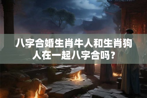 八字合婚生肖牛人和生肖狗人在一起八字合吗？