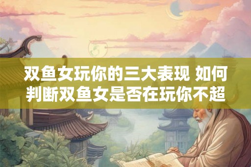 双鱼女玩你的三大表现 如何判断双鱼女是否在玩你不超过15个字