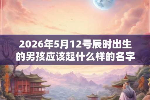 2026年5月12号辰时出生的男孩应该起什么样的名字