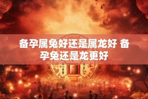 备孕属兔好还是属龙好 备孕兔还是龙更好 备孕属兔好还是属龙好 备孕兔还是龙更好