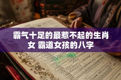 霸气十足的最惹不起的生肖女 霸道女孩的八字