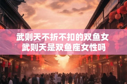 武则天不折不扣的双鱼女 武则天是双鱼座女性吗 武则天不折不扣的双鱼女 武则天是双鱼座女性吗