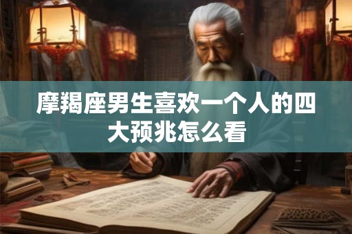 摩羯座男生喜欢一个人的四大预兆怎么看