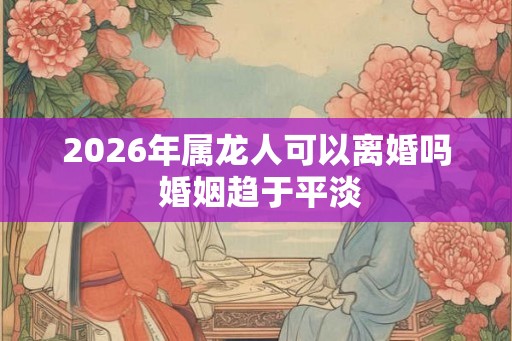 2026年属龙人可以离婚吗 婚姻趋于平淡
