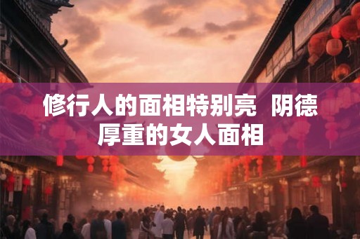 修行人的面相特别亮 阴德厚重的女人面相 修行人的面相特别亮 阴德厚重的女人面相