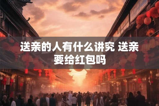 送亲的人有什么讲究 送亲要给红包吗