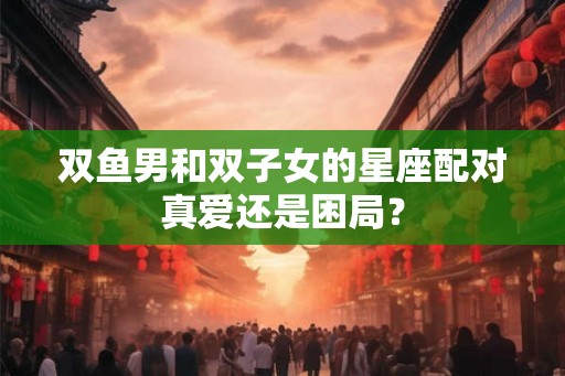 双鱼男和双子女的星座配对真爱还是困局? 双鱼男和双子女的星座配对真爱还是困局?
