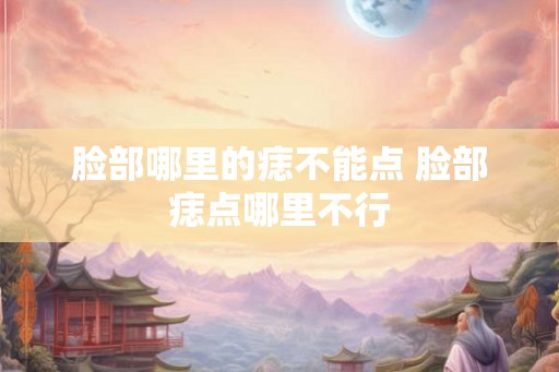 脸部哪里的痣不能点 脸部痣点哪里不行 脸部哪里的痣不能点 脸部痣点哪里不行