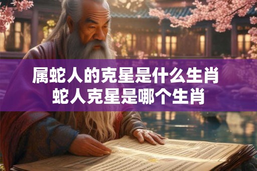 属蛇人的克星是什么生肖 蛇人克星是哪个生肖 属蛇人的克星是什么生肖 蛇人克星是哪个生肖