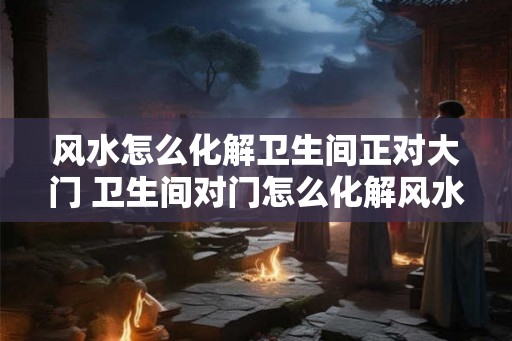 风水怎么化解卫生间正对大门 卫生间对门怎么化解风水 风水怎么化解卫生间正对大门 卫生间对门怎么化解风水