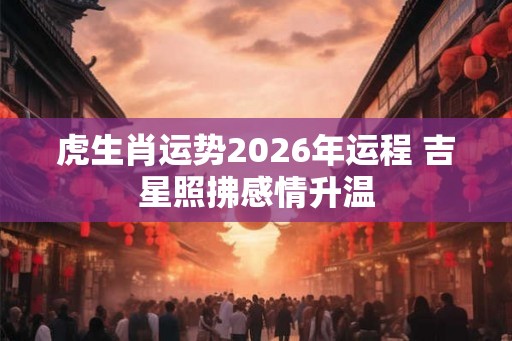 虎生肖运势2026年运程 吉星照拂感情升温