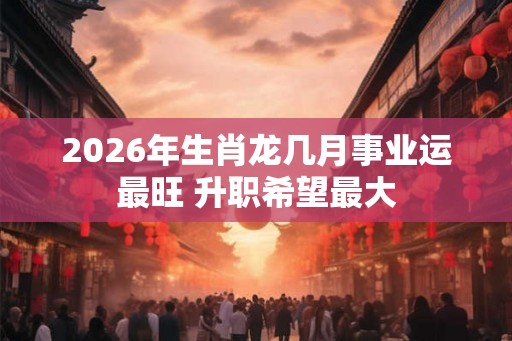 2026年生肖龙几月事业运最旺 升职希望最大