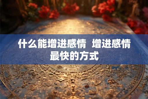 什么能增进感情 增进感情最快的方式 什么能增进感情 增进感情最快的方式
