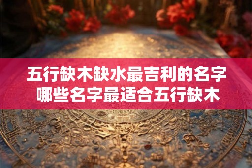 五行缺木缺水最吉利的名字 哪些名字最适合五行缺木缺水的人选用