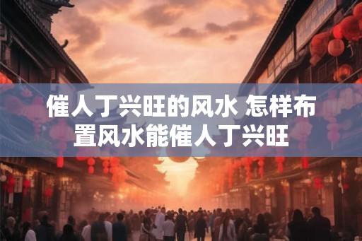 催人丁兴旺的风水 怎样布置风水能催人丁兴旺