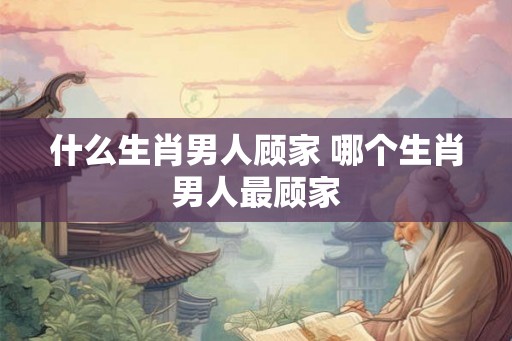 什么生肖男人顾家 哪个生肖男人最顾家 什么生肖男人顾家 哪个生肖男人最顾家
