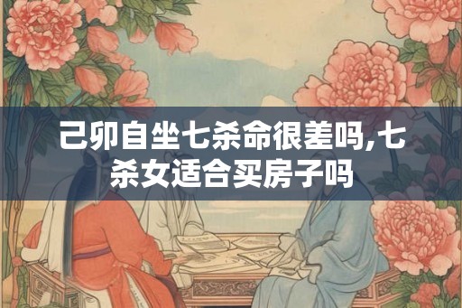 己卯自坐七杀命很差吗,七杀女适合买房子吗