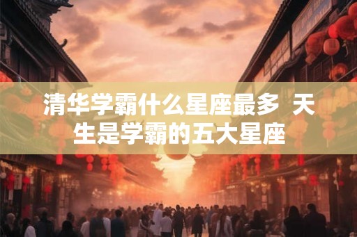 清华学霸什么星座最多  天生是学霸的五大星座