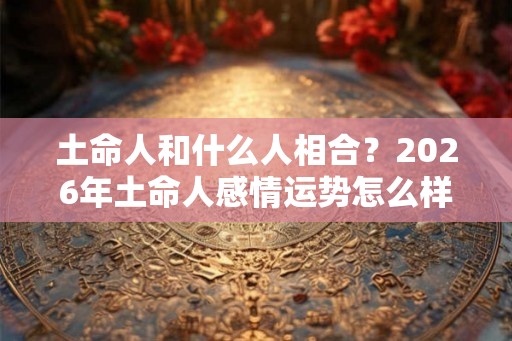 土命人和什么人相合？2026年土命人感情运势怎么样？