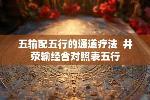 五输配五行的通道疗法 井荥输经合对照表五行 五输配五行的通道疗法 井荥输经合对照表五行