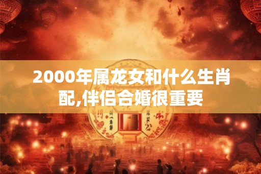2000年属龙女和什么生肖配,伴侣合婚很重要