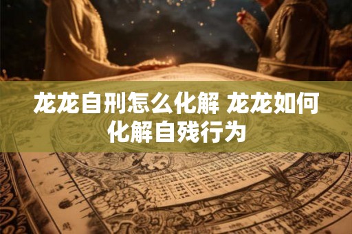 龙龙自刑怎么化解 龙龙如何化解自残行为 龙龙自刑怎么化解 龙龙如何化解自残行为