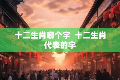十二生肖哪个字  十二生肖代表的字