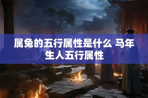 属兔的五行属性是什么 马年生人五行属性 属兔的五行属性是什么 马年生人五行属性