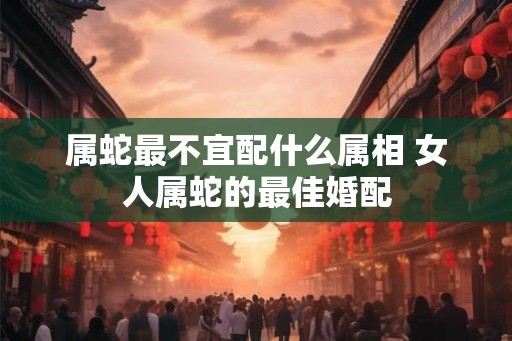 属蛇最不宜配什么属相 女人属蛇的最佳婚配
