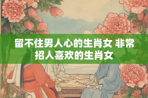 留不住男人心的生肖女 非常招人喜欢的生肖女