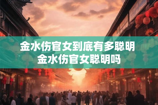 金水伤官女到底有多聪明 金水伤官女聪明吗 金水伤官女到底有多聪明 金水伤官女聪明吗
