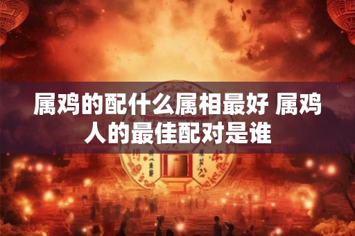 属鸡的配什么属相最好 属鸡人的最佳配对是谁