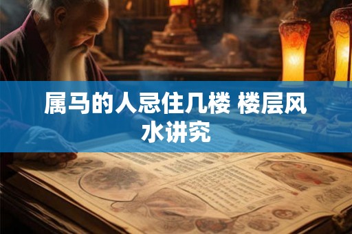 属马的人忌住几楼 楼层风水讲究 属马的人忌住几楼 楼层风水讲究