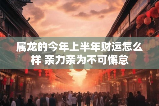 属龙的今年上半年财运怎么样 亲力亲为不可懈怠 属龙的今年上半年财运怎么样 亲力亲为不可懈怠