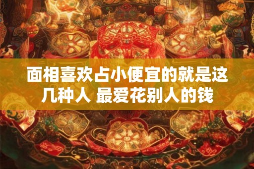 面相喜欢占小便宜的就是这几种人 最爱花别人的钱